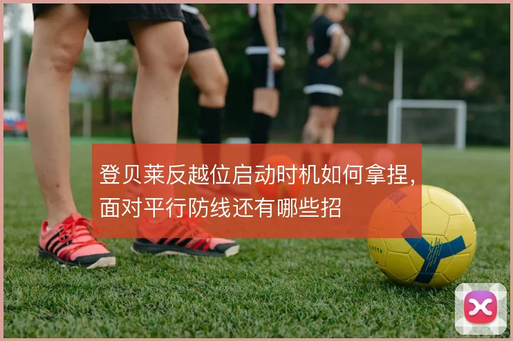 登贝莱反越位启动时机如何拿捏，面对平行防线还有哪些招