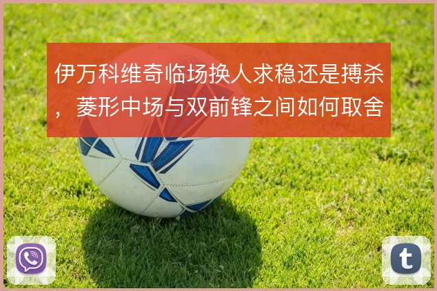 伊万科维奇临场换人求稳还是搏杀,菱形中场与双前锋之间如何取舍