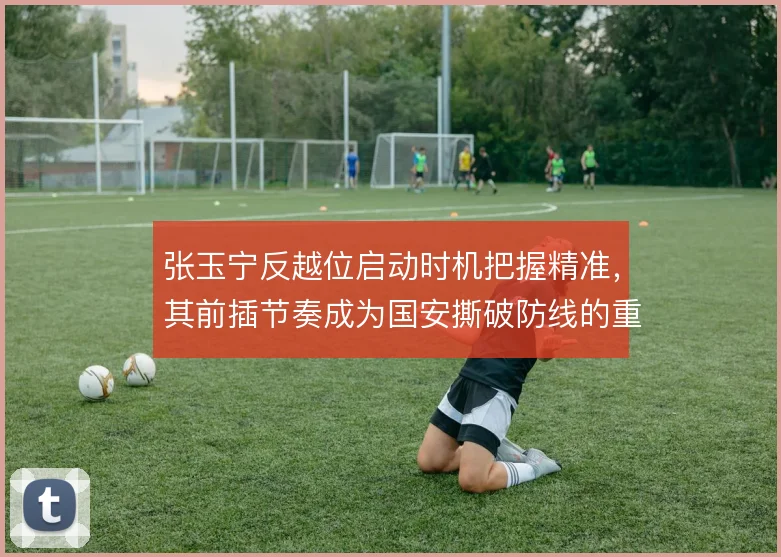 张玉宁反越位启动时机把握精准,其前插节奏成为国安撕破防线的重要支点