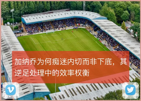 加纳乔为何痴迷内切而非下底，其逆足处理中的效率权衡