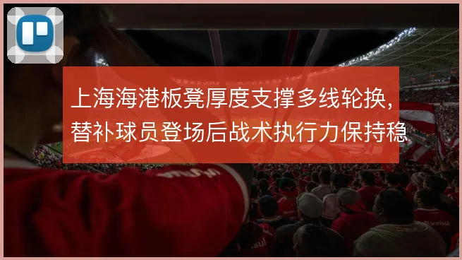 上海海港板凳厚度支撑多线轮换,替补球员登场后战术执行力保持稳定