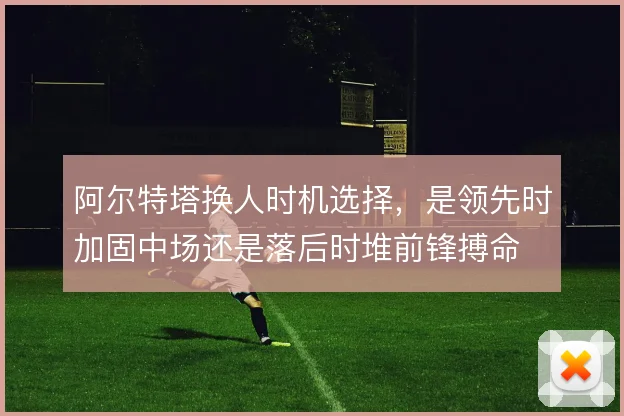 阿尔特塔换人时机选择,是领先时加固中场还是落后时堆前锋搏命