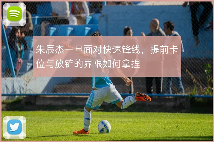 朱辰杰一旦面对快速锋线，提前卡位与放铲的界限如何拿捏