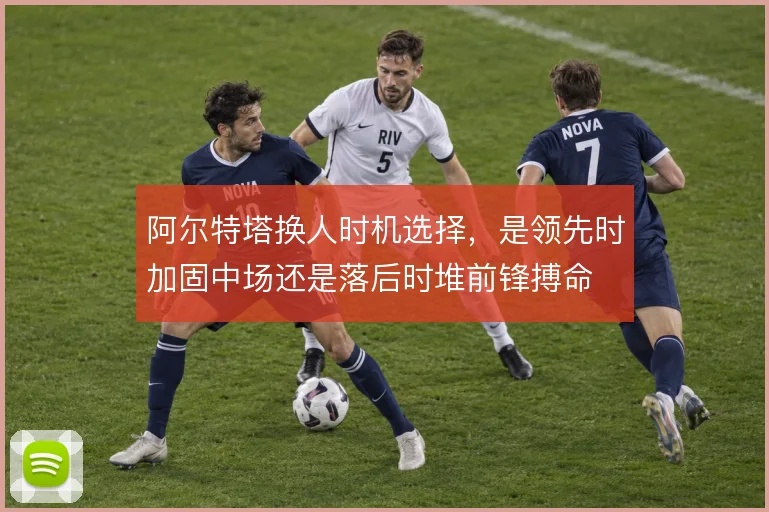 阿尔特塔换人时机选择，是领先时加固中场还是落后时堆前锋搏命