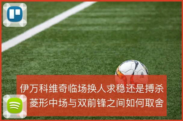伊万科维奇临场换人求稳还是搏杀,菱形中场与双前锋之间如何取舍