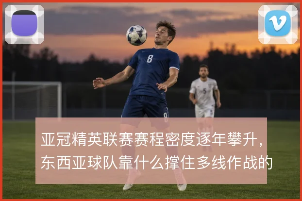 亚冠精英联赛赛程密度逐年攀升,东西亚球队靠什么撑住多线作战的轮换
