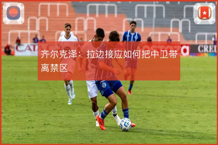 齐尔克泽:拉边接应如何把中卫带离禁区