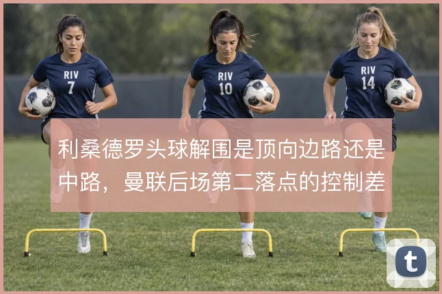 利桑德罗头球解围是顶向边路还是中路，曼联后场第二落点的控制差异