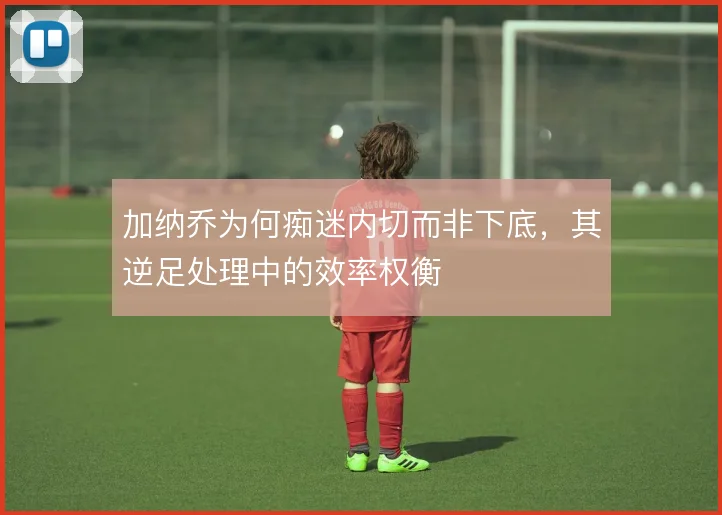 加纳乔为何痴迷内切而非下底，其逆足处理中的效率权衡