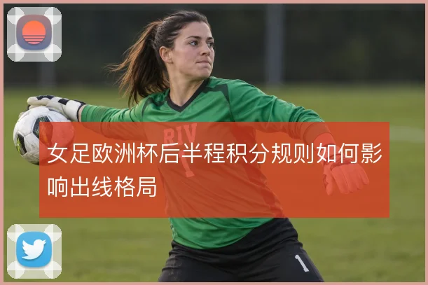 女足欧洲杯后半程积分规则如何影响出线格局