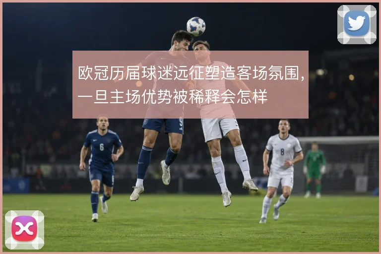 欧冠历届球迷远征塑造客场氛围,一旦主场优势被稀释会怎样