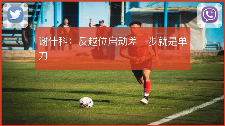 谢什科:反越位启动差一步就是单刀