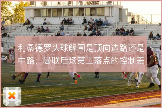 利桑德罗头球解围是顶向边路还是中路，曼联后场第二落点的控制差异