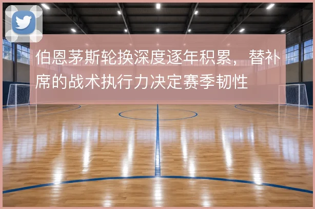 伯恩茅斯轮换深度逐年积累，替补席的战术执行力决定赛季韧性