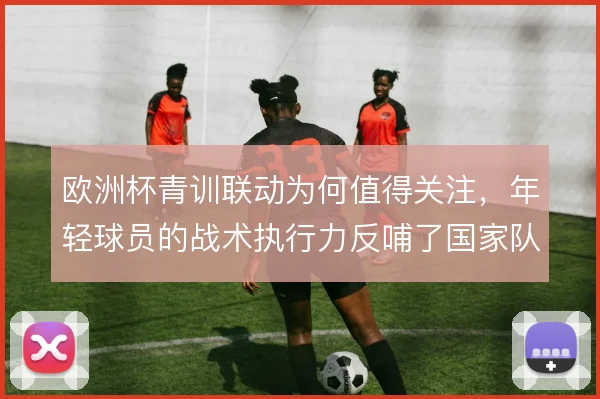 欧洲杯青训联动为何值得关注，年轻球员的战术执行力反哺了国家队体系