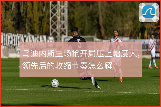 乌迪内斯主场抢开局压上幅度大，领先后的收缩节奏怎么解