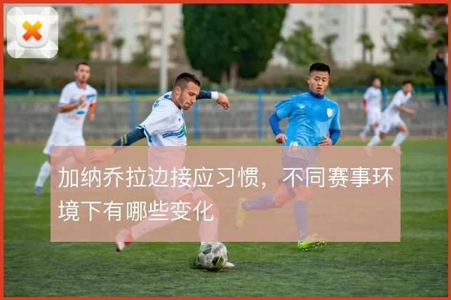 加纳乔拉边接应习惯,不同赛事环境下有哪些变化