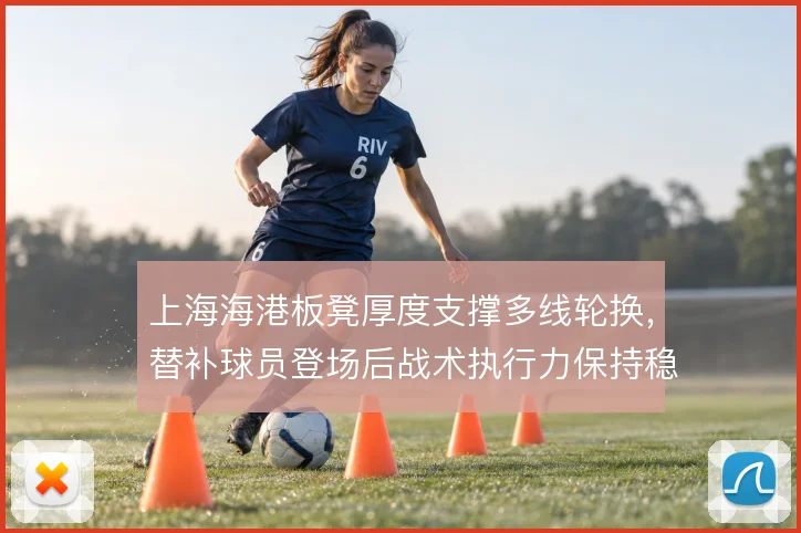上海海港板凳厚度支撑多线轮换,替补球员登场后战术执行力保持稳定