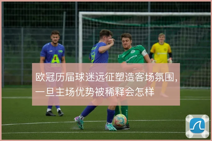 欧冠历届球迷远征塑造客场氛围,一旦主场优势被稀释会怎样