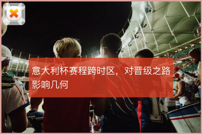 意大利杯赛程跨时区,对晋级之路影响几何